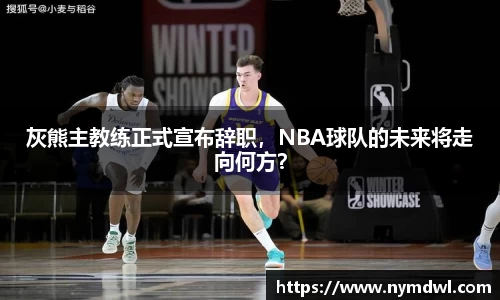 灰熊主教练正式宣布辞职，NBA球队的未来将走向何方？