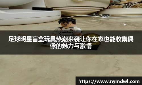 足球明星盲盒玩具热潮来袭让你在家也能收集偶像的魅力与激情